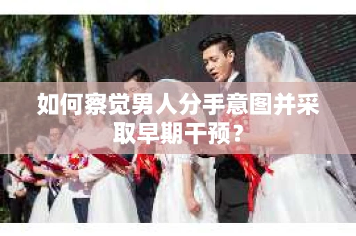 如何察觉男人分手意图并采取早期干预？