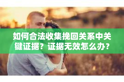 如何合法收集挽回关系中关键证据？证据无效怎么办？