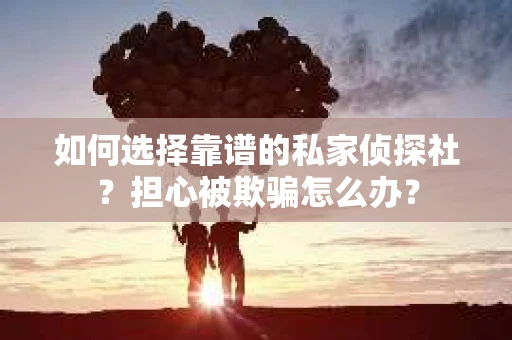 如何选择靠谱的私家侦探社？担心被欺骗怎么办？