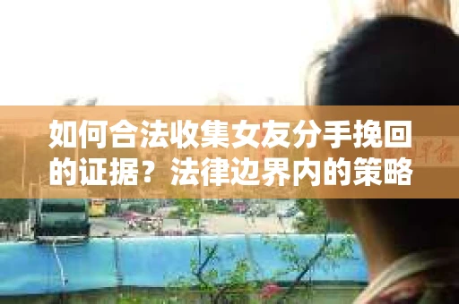 如何合法收集女友分手挽回的证据？法律边界内的策略与技巧