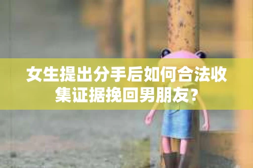 女生提出分手后如何合法收集证据挽回男朋友？