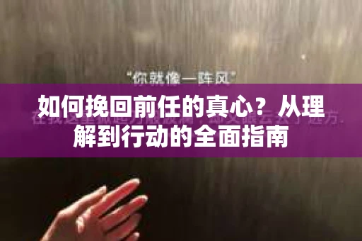 如何挽回前任的真心？从理解到行动的全面指南