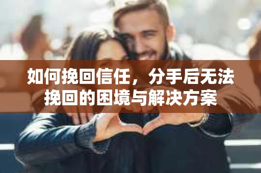 如何挽回信任，分手后无法挽回的困境与解决方案