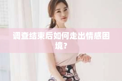 调查结束后如何走出情感困境？
