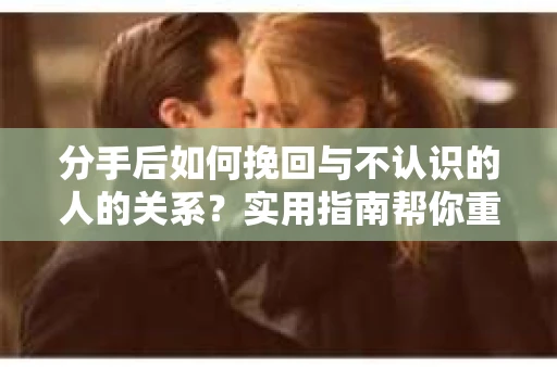 分手后如何挽回与不认识的人的关系?实用指南帮你重拾失去的联结 分手后如何挽回与不认识的人的关系?实用指南帮你重拾失去的联结