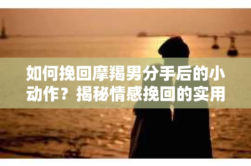如何挽回摩羯男分手后的小动作？揭秘情感挽回的实用策略