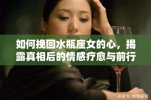 如何挽回水瓶座女的心，揭露真相后的情感疗愈与前行计划