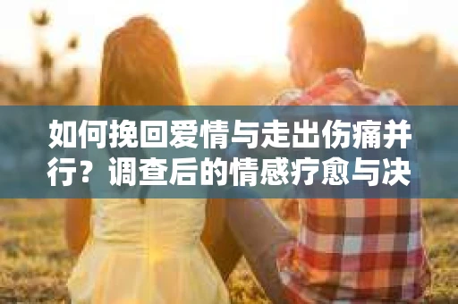 如何挽回爱情与走出伤痛并行？调查后的情感疗愈与决策指南