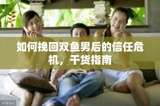 如何挽回双鱼男后的信任危机，干货指南