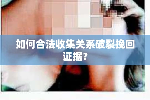 如何合法收集关系破裂挽回证据？