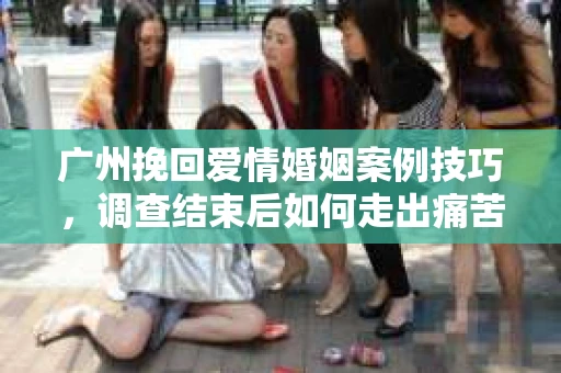 广州挽回爱情婚姻案例技巧，调查结束后如何走出痛苦并做出明智决策？