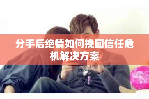 分手后绝情如何挽回信任危机解决方案