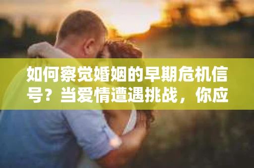 如何察觉婚姻的早期危机信号？当爱情遭遇挑战，你应该怎么办？