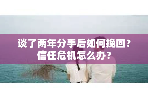 谈了两年分手后如何挽回？信任危机怎么办？