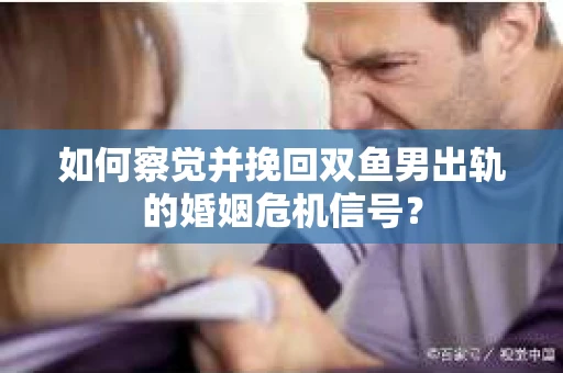 如何察觉并挽回双鱼男出轨的婚姻危机信号？