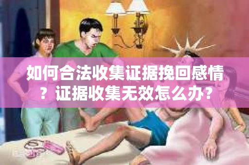如何合法收集证据挽回感情？证据收集无效怎么办？