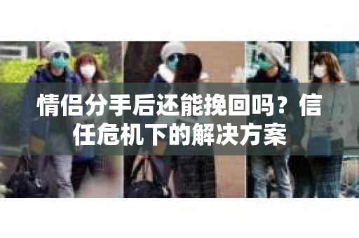 情侣分手后还能挽回吗?信任危机下的解决方案 情侣分手后还能挽回吗?信任危机下的解决方案