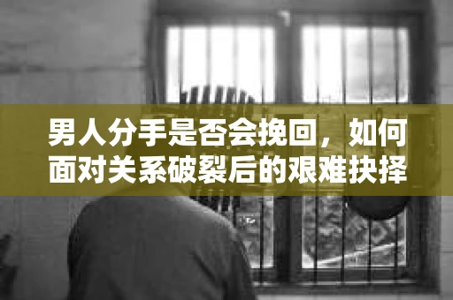 男人分手是否会挽回，如何面对关系破裂后的艰难抉择？