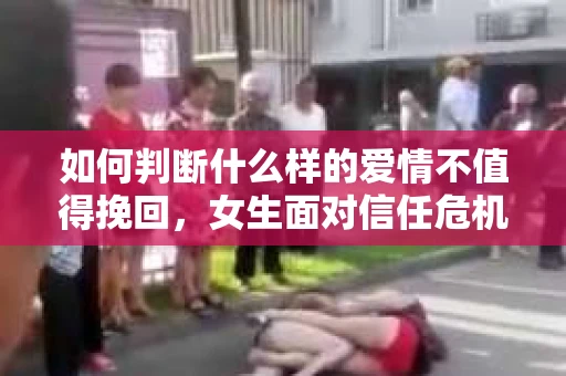 如何判断什么样的爱情不值得挽回，女生面对信任危机怎么办？