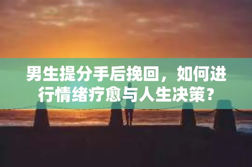 男生提分手后挽回，如何进行情绪疗愈与人生决策？