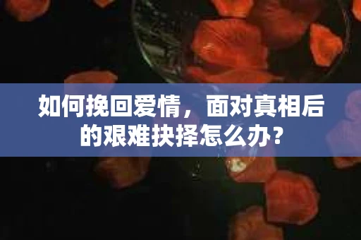 如何挽回爱情,面对真相后的艰难抉择怎么办? 如何挽回爱情,面对真相后的艰难抉择怎么办?