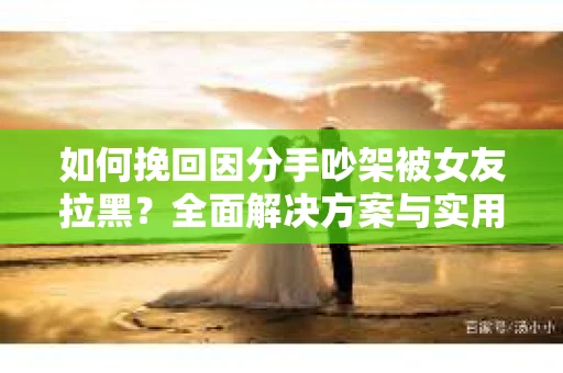 如何挽回因分手吵架被女友拉黑？全面解决方案与实用建议