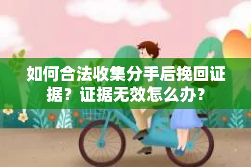 如何合法收集分手后挽回证据？证据无效怎么办？