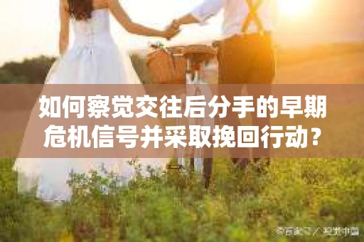 如何察觉交往后分手的早期危机信号并采取挽回行动？