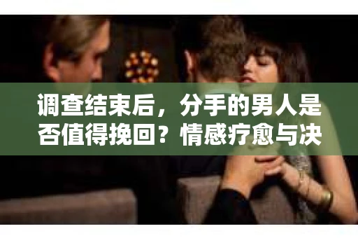 调查结束后，分手的男人是否值得挽回？情感疗愈与决策之路