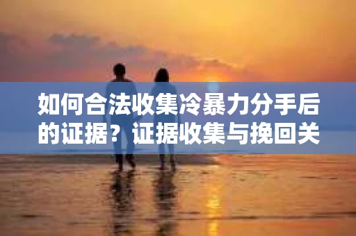 如何合法收集冷暴力分手后的证据？证据收集与挽回关系怎么办？
