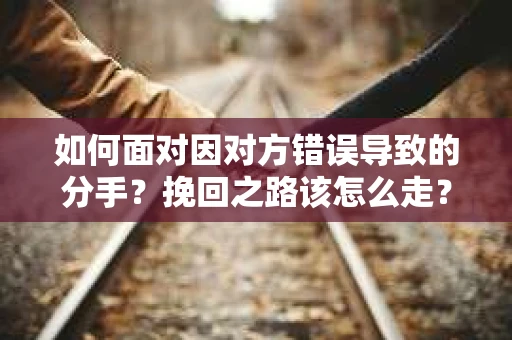 如何面对因对方错误导致的分手？挽回之路该怎么走？