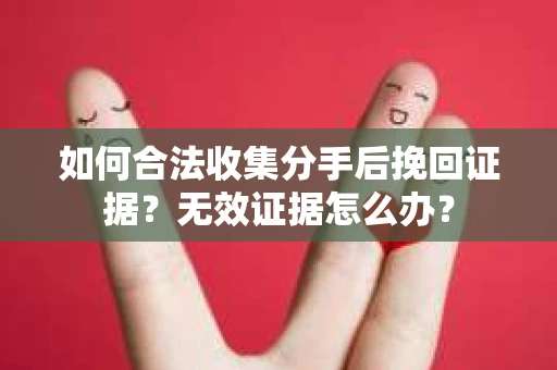 如何合法收集分手后挽回证据？无效证据怎么办？