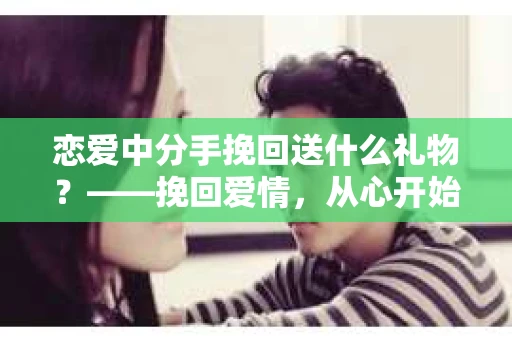 恋爱中分手挽回送什么礼物？——挽回爱情，从心开始