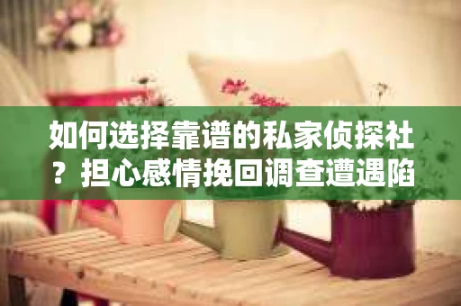 如何选择靠谱的私家侦探社？担心感情挽回调查遭遇陷阱怎么办？