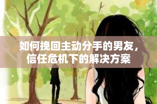 如何挽回主动分手的男友，信任危机下的解决方案