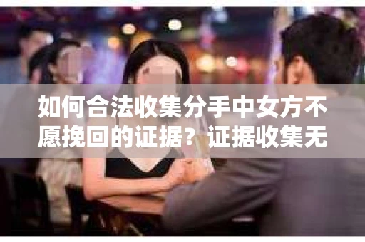 如何合法收集分手中女方不愿挽回的证据？证据收集无效怎么办？