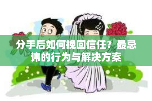 分手后如何挽回信任？最忌讳的行为与解决方案