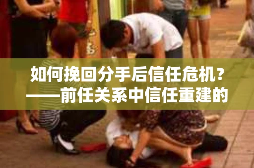 如何挽回分手后信任危机？——前任关系中信任重建的实用指南