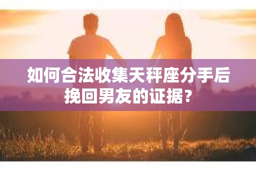 如何合法收集天秤座分手后挽回男友的证据？