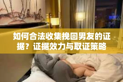 如何合法收集挽回男友的证据？证据效力与取证策略