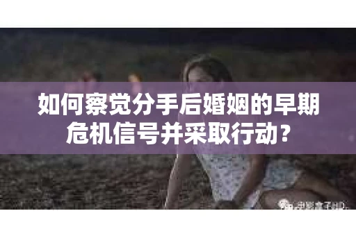 如何察觉分手后婚姻的早期危机信号并采取行动？