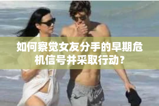 如何察觉女友分手的早期危机信号并采取行动？
