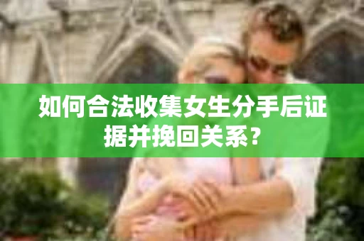 如何合法收集女生分手后证据并挽回关系？
