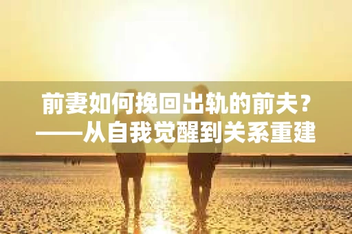 前妻如何挽回出轨的前夫？——从自我觉醒到关系重建的全面指南
