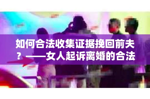如何合法收集证据挽回前夫？——女人起诉离婚的合法取证策略