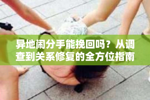 异地闹分手能挽回吗？从调查到关系修复的全方位指南