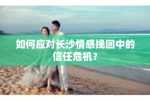 如何应对长沙情感挽回中的信任危机? 如何应对长沙情感挽回中的信任危机?