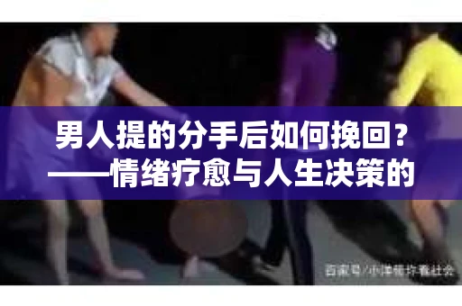 男人提的分手后如何挽回?——情绪疗愈与人生决策的干货指南 男人提的分手后如何挽回?——情绪疗愈与人生决策的干货指南