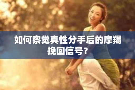 如何察觉真性分手后的摩羯挽回信号？
