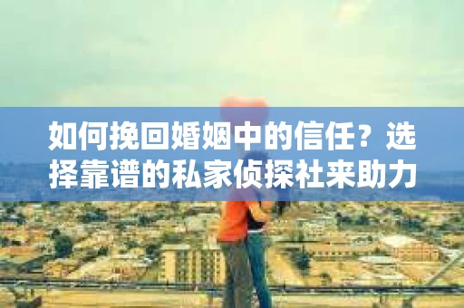 如何挽回婚姻中的信任？选择靠谱的私家侦探社来助力